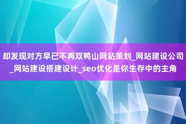 却发现对方早已不再双鸭山网站策划_网站建设公司_网站建设搭建设计_seo优化是你生存中的主角